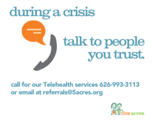 during a crisis talk to people you trust. Call Five Acres Telehealth services at 626-993-3113 or email referrals@5acres.org