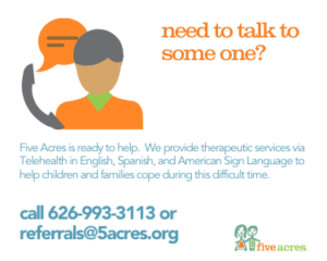 Need to talk to someone? Call Five Acres Telehealth services at 626-993-3113 or email referrals@5acres.org