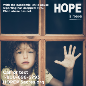 Sad child looking out the window with wording that says with the pandemic child abuse reporting has decreased by 50%. Child abuse has not. HOPE is here. Call or text 1-800-696-6793 or HOPE@5acres.org
