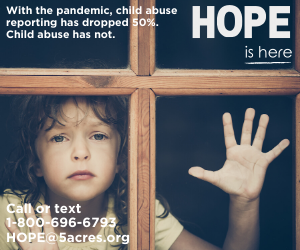 Sad child looking out the window with wording that says with the pandemic child abuse reporting has decreased by 50%. Child abuse has not. HOPE is here. Call or text 1-800-696-6793 or HOPE@5acres.org
