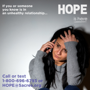 A woman on a cell phone with the words that say are you or someone you know in an unhealthy relationship. HOPE is here. Call or text 1-800-696-6793 or HOPE@5acres.org