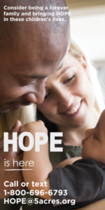 A happy couple with the words that say considering being a forever family and bringing hope to children's lives. HOPE is here. Call or text 1-800-696-6793 or HOPE@5acres.org