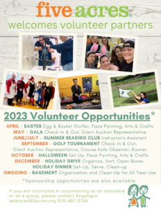 Five Acres welcomes volunteer partners. 2023 Volunteer Opportunities include Easter, Gala, Summer Reading Club, Golf Tournament, Halloween, Holiday Drive, Holiday Dinner, and Basement Inventory